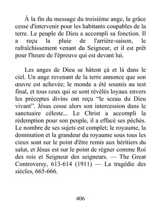 406
À la fin du message du troisième ange, la grâce
cesse d'intervenir pour les habitants coupables de la
terre. Le peuple de Dieu a accompli sa fonction. Il
a reçu la pluie de l'arrière-saison, le
rafraîchissement venant du Seigneur, et il est prêt
pour l'heure de l'épreuve qui est devant lui.
Les anges de Dieu se hâtent çà et là dans le
ciel. Un ange revenant de la terre annonce que son
œuvre est achevée; le monde a été soumis au test
final, et tous ceux qui se sont révélés loyaux envers
les préceptes divins ont reçu “le sceau du Dieu
vivant”. Jésus cesse alors son intercession dans le
sanctuaire céleste... Le Christ a accompli la
rédemption pour son peuple, il a effacé ses péchés.
Le nombre de ses sujets est complet; le royaume, la
domination et la grandeur du royaume sous tous les
cieux sont sur le point d'être remis aux héritiers du
salut, et Jésus est sur le point de régner comme Roi
des rois et Seigneur des seigneurs. — The Great
Controversy, 613-614 (1911) — La tragédie des
siècles, 665-666.
 