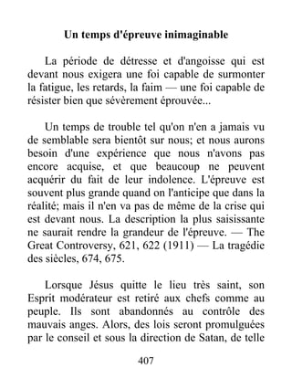 407
Un temps d'épreuve inimaginable
La période de détresse et d'angoisse qui est
devant nous exigera une foi capable de surmonter
la fatigue, les retards, la faim — une foi capable de
résister bien que sévèrement éprouvée...
Un temps de trouble tel qu'on n'en a jamais vu
de semblable sera bientôt sur nous; et nous aurons
besoin d'une expérience que nous n'avons pas
encore acquise, et que beaucoup ne peuvent
acquérir du fait de leur indolence. L'épreuve est
souvent plus grande quand on l'anticipe que dans la
réalité; mais il n'en va pas de même de la crise qui
est devant nous. La description la plus saisissante
ne saurait rendre la grandeur de l'épreuve. — The
Great Controversy, 621, 622 (1911) — La tragédie
des siècles, 674, 675.
Lorsque Jésus quitte le lieu très saint, son
Esprit modérateur est retiré aux chefs comme au
peuple. Ils sont abandonnés au contrôle des
mauvais anges. Alors, des lois seront promulguées
par le conseil et sous la direction de Satan, de telle
 
