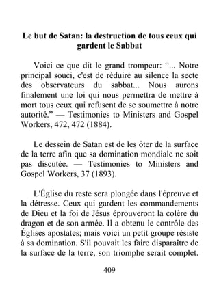 409
Le but de Satan: la destruction de tous ceux qui
gardent le Sabbat
Voici ce que dit le grand trompeur: “... Notre
principal souci, c'est de réduire au silence la secte
des observateurs du sabbat... Nous aurons
finalement une loi qui nous permettra de mettre à
mort tous ceux qui refusent de se soumettre à notre
autorité.” — Testimonies to Ministers and Gospel
Workers, 472, 472 (1884).
Le dessein de Satan est de les ôter de la surface
de la terre afin que sa domination mondiale ne soit
pas discutée. — Testimonies to Ministers and
Gospel Workers, 37 (1893).
L'Église du reste sera plongée dans l'épreuve et
la détresse. Ceux qui gardent les commandements
de Dieu et la foi de Jésus éprouveront la colère du
dragon et de son armée. Il a obtenu le contrôle des
Églises apostates; mais voici un petit groupe résiste
à sa domination. S'il pouvait les faire disparaître de
la surface de la terre, son triomphe serait complet.
 