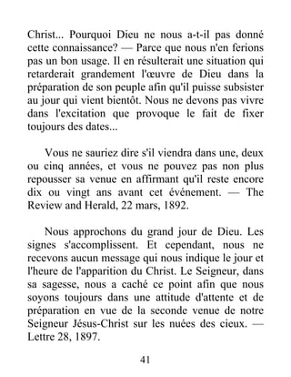 41
Christ... Pourquoi Dieu ne nous a-t-il pas donné
cette connaissance? — Parce que nous n'en ferions
pas un bon usage. Il en résulterait une situation qui
retarderait grandement l'œuvre de Dieu dans la
préparation de son peuple afin qu'il puisse subsister
au jour qui vient bientôt. Nous ne devons pas vivre
dans l'excitation que provoque le fait de fixer
toujours des dates...
Vous ne sauriez dire s'il viendra dans une, deux
ou cinq années, et vous ne pouvez pas non plus
repousser sa venue en affirmant qu'il reste encore
dix ou vingt ans avant cet événement. — The
Review and Herald, 22 mars, 1892.
Nous approchons du grand jour de Dieu. Les
signes s'accomplissent. Et cependant, nous ne
recevons aucun message qui nous indique le jour et
l'heure de l'apparition du Christ. Le Seigneur, dans
sa sagesse, nous a caché ce point afin que nous
soyons toujours dans une attitude d'attente et de
préparation en vue de la seconde venue de notre
Seigneur Jésus-Christ sur les nuées des cieux. —
Lettre 28, 1897.
 