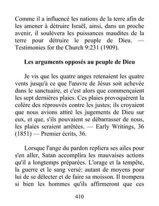 410
Comme il a influencé les nations de la terre afin de
les amener à détruire Israël, ainsi, dans un proche
avenir, il soulèvera les puissances maudites de la
terre pour détruire le peuple de Dieu. —
Testimonies for the Church 9:231 (1909).
Les arguments opposés au peuple de Dieu
Je vis que les quatre anges retenaient les quatre
vents jusqu'à ce que l'œuvre de Jésus soit achevée
dans le sanctuaire, et c'est alors que commençaient
les sept dernières plaies. Ces plaies provoquèrent la
colère des réprouvés contre les justes; ils croyaient
que nous avions attiré les jugements de Dieu sur
eux, et que, s'ils pouvaient se débarrasser de nous,
les plaies seraient arrêtées. — Early Writings, 36
(1851) — Premier écrits, 36.
Lorsque l'ange du pardon repliera ses ailes pour
s'en aller, Satan accomplira les mauvaises actions
qu'il a longtemps préparées. L'orage et la tempête,
la guerre et le sang versé: autant de moyens pour
lui de se délecter et de faire sa moisson. Il trompera
si bien les hommes qu'ils affirmeront que ces
 