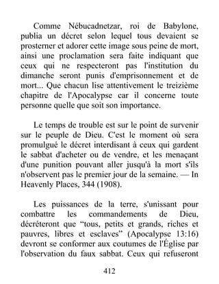 412
Comme Nébucadnetzar, roi de Babylone,
publia un décret selon lequel tous devaient se
prosterner et adorer cette image sous peine de mort,
ainsi une proclamation sera faite indiquant que
ceux qui ne respecteront pas l'institution du
dimanche seront punis d'emprisonnement et de
mort... Que chacun lise attentivement le treizième
chapitre de l'Apocalypse car il concerne toute
personne quelle que soit son importance.
Le temps de trouble est sur le point de survenir
sur le peuple de Dieu. C'est le moment où sera
promulgué le décret interdisant à ceux qui gardent
le sabbat d'acheter ou de vendre, et les menaçant
d'une punition pouvant aller jusqu'à la mort s'ils
n'observent pas le premier jour de la semaine. — In
Heavenly Places, 344 (1908).
Les puissances de la terre, s'unissant pour
combattre les commandements de Dieu,
décréteront que “tous, petits et grands, riches et
pauvres, libres et esclaves” (Apocalypse 13:16)
devront se conformer aux coutumes de l'Église par
l'observation du faux sabbat. Ceux qui refuseront
 