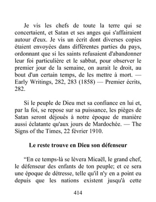 414
Je vis les chefs de toute la terre qui se
concertaient, et Satan et ses anges qui s'affairaient
autour d'eux. Je vis un écrit dont diverses copies
étaient envoyées dans différentes parties du pays,
ordonnant que si les saints refusaient d'abandonner
leur foi particulière et le sabbat, pour observer le
premier jour de la semaine, on aurait le droit, au
bout d'un certain temps, de les mettre à mort. —
Early Writings, 282, 283 (1858) — Premier écrits,
282.
Si le peuple de Dieu met sa confiance en lui et,
par la foi, se repose sur sa puissance, les pièges de
Satan seront déjoués à notre époque de manière
aussi éclatante qu'aux jours de Mardochée. — The
Signs of the Times, 22 février 1910.
Le reste trouve en Dieu son défenseur
“En ce temps-là se lèvera Micaël, le grand chef,
le défenseur des enfants de ton peuple; et ce sera
une époque de détresse, telle qu'il n'y en a point eu
depuis que les nations existent jusqu'à cette
 