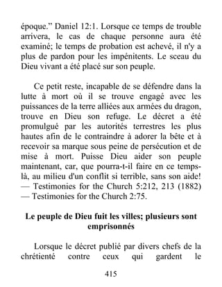 415
époque.” Daniel 12:1. Lorsque ce temps de trouble
arrivera, le cas de chaque personne aura été
examiné; le temps de probation est achevé, il n'y a
plus de pardon pour les impénitents. Le sceau du
Dieu vivant a été placé sur son peuple.
Ce petit reste, incapable de se défendre dans la
lutte à mort où il se trouve engagé avec les
puissances de la terre alliées aux armées du dragon,
trouve en Dieu son refuge. Le décret a été
promulgué par les autorités terrestres les plus
hautes afin de le contraindre à adorer la bête et à
recevoir sa marque sous peine de persécution et de
mise à mort. Puisse Dieu aider son peuple
maintenant, car, que pourra-t-il faire en ce temps-
là, au milieu d'un conflit si terrible, sans son aide!
— Testimonies for the Church 5:212, 213 (1882)
— Testimonies for the Church 2:75.
Le peuple de Dieu fuit les villes; plusieurs sont
emprisonnés
Lorsque le décret publié par divers chefs de la
chrétienté contre ceux qui gardent le
 