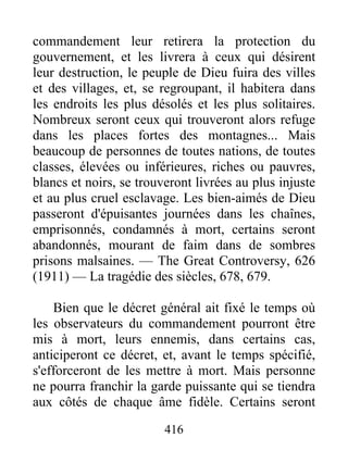 416
commandement leur retirera la protection du
gouvernement, et les livrera à ceux qui désirent
leur destruction, le peuple de Dieu fuira des villes
et des villages, et, se regroupant, il habitera dans
les endroits les plus désolés et les plus solitaires.
Nombreux seront ceux qui trouveront alors refuge
dans les places fortes des montagnes... Mais
beaucoup de personnes de toutes nations, de toutes
classes, élevées ou inférieures, riches ou pauvres,
blancs et noirs, se trouveront livrées au plus injuste
et au plus cruel esclavage. Les bien-aimés de Dieu
passeront d'épuisantes journées dans les chaînes,
emprisonnés, condamnés à mort, certains seront
abandonnés, mourant de faim dans de sombres
prisons malsaines. — The Great Controversy, 626
(1911) — La tragédie des siècles, 678, 679.
Bien que le décret général ait fixé le temps où
les observateurs du commandement pourront être
mis à mort, leurs ennemis, dans certains cas,
anticiperont ce décret, et, avant le temps spécifié,
s'efforceront de les mettre à mort. Mais personne
ne pourra franchir la garde puissante qui se tiendra
aux côtés de chaque âme fidèle. Certains seront
 