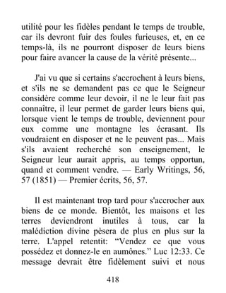 418
utilité pour les fidèles pendant le temps de trouble,
car ils devront fuir des foules furieuses, et, en ce
temps-là, ils ne pourront disposer de leurs biens
pour faire avancer la cause de la vérité présente...
J'ai vu que si certains s'accrochent à leurs biens,
et s'ils ne se demandent pas ce que le Seigneur
considère comme leur devoir, il ne le leur fait pas
connaître, il leur permet de garder leurs biens qui,
lorsque vient le temps de trouble, deviennent pour
eux comme une montagne les écrasant. Ils
voudraient en disposer et ne le peuvent pas... Mais
s'ils avaient recherché son enseignement, le
Seigneur leur aurait appris, au temps opportun,
quand et comment vendre. — Early Writings, 56,
57 (1851) — Premier écrits, 56, 57.
Il est maintenant trop tard pour s'accrocher aux
biens de ce monde. Bientôt, les maisons et les
terres deviendront inutiles à tous, car la
malédiction divine pèsera de plus en plus sur la
terre. L'appel retentit: “Vendez ce que vous
possédez et donnez-le en aumônes.” Luc 12:33. Ce
message devrait être fidèlement suivi et nous
 
