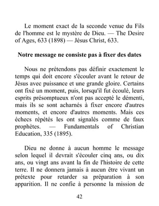 42
Le moment exact de la seconde venue du Fils
de l'homme est le mystère de Dieu. — The Desire
of Ages, 633 (1898) — Jésus Christ, 633.
Notre message ne consiste pas à fixer des dates
Nous ne prétendons pas définir exactement le
temps qui doit encore s'écouler avant le retour de
Jésus avec puissance et une grande gloire. Certains
ont fixé un moment, puis, lorsqu'il fut écoulé, leurs
esprits présomptueux n'ont pas accepté le démenti,
mais ils se sont acharnés à fixer encore d'autres
moments, et encore d'autres moments. Mais ces
échecs répétés les ont signalés comme de faux
prophètes. — Fundamentals of Christian
Education, 335 (1895).
Dieu ne donne à aucun homme le message
selon lequel il devrait s'écouler cinq ans, ou dix
ans, ou vingt ans avant la fin de l'histoire de cette
terre. Il ne donnera jamais à aucun être vivant un
prétexte pour retarder sa préparation à son
apparition. Il ne confie à personne la mission de
 