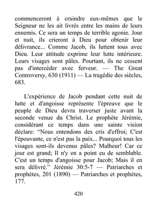 420
commenceront à craindre eux-mêmes que le
Seigneur ne les ait livrés entre les mains de leurs
ennemis. Ce sera un temps de terrible agonie. Jour
et nuit, ils crieront à Dieu pour obtenir leur
délivrance... Comme Jacob, ils luttent tous avec
Dieu. Leur attitude exprime leur lutte intérieure.
Leurs visages sont pâles. Pourtant, ils ne cessent
pas d'intercéder avec ferveur. — The Great
Controversy, 630 (1911) — La tragédie des siècles,
683.
L'expérience de Jacob pendant cette nuit de
lutte et d'angoisse représente l'épreuve que le
peuple de Dieu devra traverser juste avant la
seconde venue du Christ. Le prophète Jérémie,
considérant ce temps dans une sainte vision
déclare: “Nous entendons des cris d'effroi; C'est
l'épouvante, ce n'est pas la paix... Pourquoi tous les
visages sont-ils devenus pâles? Malheur! Car ce
jour est grand; Il n'y en a point eu de semblable.
C'est un temps d'angoisse pour Jacob; Mais il en
sera délivré.” Jérémie 30:5-7 — Patriarches et
prophètes, 201 (1890) — Patriarches et prophètes,
177.
 