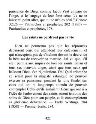 422
puissance de Dieu, comme Jacob s'est emparé de
l'ange, et le langage de leur âme sera: “Je ne te
laisserai point aller, que tu ne m'aies béni.” Genèse
32:26 — Patriarches et prophètes, 202 (1890) —
Patriarches et prophètes, 178.
Les saints ne perdront pas la vie
Dieu ne permettra pas que les réprouvés
détruisent ceux qui attendent leur enlèvement, et
qui n'acceptent pas de s'incliner devant le décret de
la bête ou de recevoir sa marque. J'ai vu que, s'il
était permis aux impies de tuer les saints, Satan et
tous ses mauvais anges, ainsi que tous ceux qui
haïssent Dieu, s'en réjouiraient. Oh! Quel triomphe
ce serait pour la majesté satanique de pouvoir
exercer sa puissance, pendant la lutte finale, sur
ceux qui ont si longtemps attendu de pouvoir
contempler Celui qu'ils aimaient! Ceux qui ont ri à
l'idée de l'enlèvement des saints seront témoins des
soins de Dieu pour son peuple, et ils contempleront
sa glorieuse délivrance. — Early Writings, 284
(1858) — Premier écrits, 284.
 