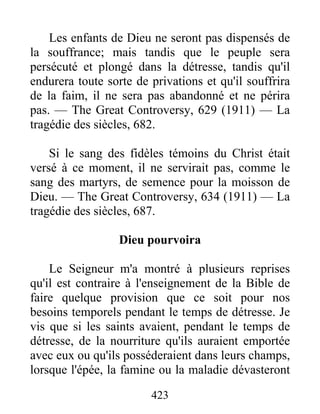 423
Les enfants de Dieu ne seront pas dispensés de
la souffrance; mais tandis que le peuple sera
persécuté et plongé dans la détresse, tandis qu'il
endurera toute sorte de privations et qu'il souffrira
de la faim, il ne sera pas abandonné et ne périra
pas. — The Great Controversy, 629 (1911) — La
tragédie des siècles, 682.
Si le sang des fidèles témoins du Christ était
versé à ce moment, il ne servirait pas, comme le
sang des martyrs, de semence pour la moisson de
Dieu. — The Great Controversy, 634 (1911) — La
tragédie des siècles, 687.
Dieu pourvoira
Le Seigneur m'a montré à plusieurs reprises
qu'il est contraire à l'enseignement de la Bible de
faire quelque provision que ce soit pour nos
besoins temporels pendant le temps de détresse. Je
vis que si les saints avaient, pendant le temps de
détresse, de la nourriture qu'ils auraient emportée
avec eux ou qu'ils posséderaient dans leurs champs,
lorsque l'épée, la famine ou la maladie dévasteront
 