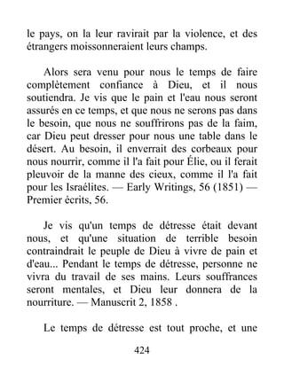424
le pays, on la leur ravirait par la violence, et des
étrangers moissonneraient leurs champs.
Alors sera venu pour nous le temps de faire
complètement confiance à Dieu, et il nous
soutiendra. Je vis que le pain et l'eau nous seront
assurés en ce temps, et que nous ne serons pas dans
le besoin, que nous ne souffrirons pas de la faim,
car Dieu peut dresser pour nous une table dans le
désert. Au besoin, il enverrait des corbeaux pour
nous nourrir, comme il l'a fait pour Élie, ou il ferait
pleuvoir de la manne des cieux, comme il l'a fait
pour les Israélites. — Early Writings, 56 (1851) —
Premier écrits, 56.
Je vis qu'un temps de détresse était devant
nous, et qu'une situation de terrible besoin
contraindrait le peuple de Dieu à vivre de pain et
d'eau... Pendant le temps de détresse, personne ne
vivra du travail de ses mains. Leurs souffrances
seront mentales, et Dieu leur donnera de la
nourriture. — Manuscrit 2, 1858 .
Le temps de détresse est tout proche, et une
 