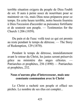 425
terrible situation exigera du peuple de Dieu l'oubli
de soi. Il aura à peine assez de nourriture pour se
maintenir en vie, mais Dieu nous préparera pour ce
temps. En cette heure terrible, notre besoin fournira
à Dieu l'occasion d'accorder sa puissance fortifiante
et de soutenir son peuple. — Testimonies for the
Church 1:206 (1859).
Du pain et de l'eau: voilà tout ce qui est promis
au reste pendant le temps de détresse. — The Story
of Redemption, 129 (1870).
Pendant le temps de détresse, immédiatement
avant le retour du Christ, les justes seront préservés
grâce au ministère des anges célestes. —
Patriarches et prophètes, 256 (1890) — Patriarches
et prophètes, 232.
Nous n'aurons plus d'intercesseur, mais une
constante communion avec le Christ
Le Christ a racheté son peuple et effacé ses
péchés. Le nombre de ses élus est complet...
 