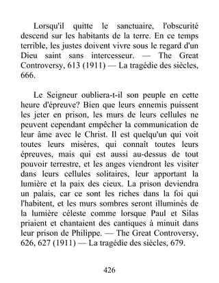 426
Lorsqu'il quitte le sanctuaire, l'obscurité
descend sur les habitants de la terre. En ce temps
terrible, les justes doivent vivre sous le regard d'un
Dieu saint sans intercesseur. — The Great
Controversy, 613 (1911) — La tragédie des siècles,
666.
Le Seigneur oubliera-t-il son peuple en cette
heure d'épreuve? Bien que leurs ennemis puissent
les jeter en prison, les murs de leurs cellules ne
peuvent cependant empêcher la communication de
leur âme avec le Christ. Il est quelqu'un qui voit
toutes leurs misères, qui connaît toutes leurs
épreuves, mais qui est aussi au-dessus de tout
pouvoir terrestre, et les anges viendront les visiter
dans leurs cellules solitaires, leur apportant la
lumière et la paix des cieux. La prison deviendra
un palais, car ce sont les riches dans la foi qui
l'habitent, et les murs sombres seront illuminés de
la lumière céleste comme lorsque Paul et Silas
priaient et chantaient des cantiques à minuit dans
leur prison de Philippe. — The Great Controversy,
626, 627 (1911) — La tragédie des siècles, 679.
 