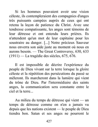 427
Si les hommes pouvaient avoir une vision
céleste, ils contempleraient des compagnies d'anges
très puissants campées auprès de ceux qui ont
retenu la leçon de patience du Christ. Avec une
tendresse compatissante, les anges sont témoins de
leur détresse et ont entendu leurs prières. Ils
n'attendent qu'un mot de leur capitaine pour les
soustraire au danger. [...] Notre précieux Sauveur
nous enverra son aide juste au moment où nous en
aurons besoin. — The Great Controversy, 630, 633
(1911) — La tragédie des siècles, 675, 676.
Il est impossible de décrire l'expérience du
peuple de Dieu vivant sur la terre lorsque la gloire
céleste et la répétition des persécutions du passé se
mêleront. Ils marcheront dans la lumière qui vient
du trône de Dieu. Par l'intermédiaire des saints
anges, la communication sera constante entre le
ciel et la terre...
Au milieu du temps de détresse qui vient — un
temps de détresse comme on n'en a jamais vu
depuis que les nations existent — le peuple de Dieu
tiendra bon. Satan et ses anges ne pourront le
 