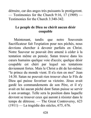 428
détruire, car des anges très puissants le protégeront.
— Testimonies for the Church 9:16, 17 (1909) —
Testimonies for the Church 3:340-342.
Le peuple de Dieu ne chérit aucun désir
coupable
Maintenant, tandis que notre Souverain
Sacrificateur fait l'expiation pour nos péchés, nous
devrions chercher à devenir parfaits en Christ.
Notre Sauveur ne pouvait être amené à céder à la
tentation même en pensée. Satan trouve dans les
cœurs humains quelque voie d'accès; quelque désir
coupable est chéri par lequel ses tentations
deviennent fortes. Mais le Christ a dit de lui-même:
“le prince du monde vient. Il n'a rien en moi” Jean
14:30. Satan ne pouvait rien trouver chez le Fils de
Dieu qui puisse favoriser sa victoire. Jésus avait
gardé les commandements de son Père, et il n'y
avait en lui aucun péché dont Satan puisse se servir
à son avantage. Telle sera la position dans laquelle
devront se trouver ceux qui auront à résister dans le
temps de détresse. — The Great Controversy, 623
(1911) — La tragédie des siècles, 675, 676.
 