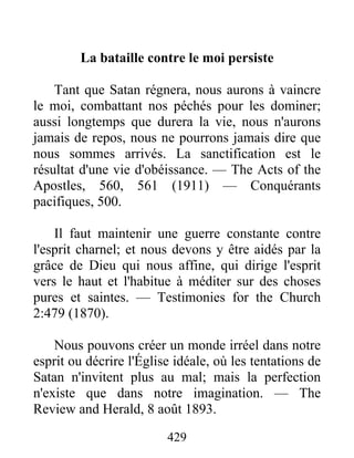 429
La bataille contre le moi persiste
Tant que Satan régnera, nous aurons à vaincre
le moi, combattant nos péchés pour les dominer;
aussi longtemps que durera la vie, nous n'aurons
jamais de repos, nous ne pourrons jamais dire que
nous sommes arrivés. La sanctification est le
résultat d'une vie d'obéissance. — The Acts of the
Apostles, 560, 561 (1911) — Conquérants
pacifiques, 500.
Il faut maintenir une guerre constante contre
l'esprit charnel; et nous devons y être aidés par la
grâce de Dieu qui nous affine, qui dirige l'esprit
vers le haut et l'habitue à méditer sur des choses
pures et saintes. — Testimonies for the Church
2:479 (1870).
Nous pouvons créer un monde irréel dans notre
esprit ou décrire l'Église idéale, où les tentations de
Satan n'invitent plus au mal; mais la perfection
n'existe que dans notre imagination. — The
Review and Herald, 8 août 1893.
 