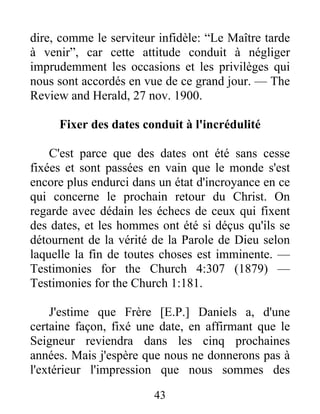 43
dire, comme le serviteur infidèle: “Le Maître tarde
à venir”, car cette attitude conduit à négliger
imprudemment les occasions et les privilèges qui
nous sont accordés en vue de ce grand jour. — The
Review and Herald, 27 nov. 1900.
Fixer des dates conduit à l'incrédulité
C'est parce que des dates ont été sans cesse
fixées et sont passées en vain que le monde s'est
encore plus endurci dans un état d'incroyance en ce
qui concerne le prochain retour du Christ. On
regarde avec dédain les échecs de ceux qui fixent
des dates, et les hommes ont été si déçus qu'ils se
détournent de la vérité de la Parole de Dieu selon
laquelle la fin de toutes choses est imminente. —
Testimonies for the Church 4:307 (1879) —
Testimonies for the Church 1:181.
J'estime que Frère [E.P.] Daniels a, d'une
certaine façon, fixé une date, en affirmant que le
Seigneur reviendra dans les cinq prochaines
années. Mais j'espère que nous ne donnerons pas à
l'extérieur l'impression que nous sommes des
 