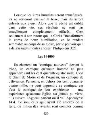 430
Lorsque les êtres humains seront transfigurés,
ils ne resteront pas sur la terre, mais ils seront
enlevés aux cieux. Alors que le péché est oublié
dans cette vie, ses résultats ne sont pas
actuellement complètement effacés. C'est
seulement à son retour que le Christ “transformera
le corps de notre humiliation, en le rendant
semblable au corps de sa gloire, par le pouvoir qu'il
a de s'assujettir toutes choses” Philippiens 3:21.
Les 144000
Ils chantent un “cantique nouveau” devant le
trône, un cantique qu'aucun homme ne peut
apprendre sauf les cent quarante-quatre mille. C'est
le chant de Moïse et de l'Agneau, un cantique de
délivrance. Personne, en dehors des cent quarante-
quatre mille, ne peut apprendre ce cantique, car
c'est le cantique de leur expérience — une
expérience qu'aucune Église n'a jamais pu vivre.
“Ils suivent l'Agneau partout où il va” Apocalypse
14:4. Ce sont ceux qui, ayant été enlevés de la
terre, du milieu des vivants, sont comptés comme
 