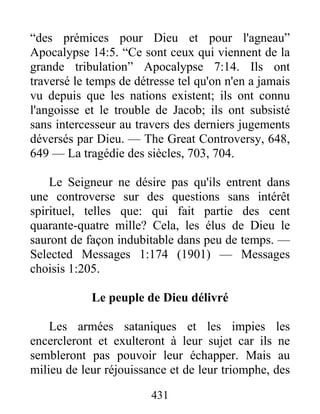 431
“des prémices pour Dieu et pour l'agneau”
Apocalypse 14:5. “Ce sont ceux qui viennent de la
grande tribulation” Apocalypse 7:14. Ils ont
traversé le temps de détresse tel qu'on n'en a jamais
vu depuis que les nations existent; ils ont connu
l'angoisse et le trouble de Jacob; ils ont subsisté
sans intercesseur au travers des derniers jugements
déversés par Dieu. — The Great Controversy, 648,
649 — La tragédie des siècles, 703, 704.
Le Seigneur ne désire pas qu'ils entrent dans
une controverse sur des questions sans intérêt
spirituel, telles que: qui fait partie des cent
quarante-quatre mille? Cela, les élus de Dieu le
sauront de façon indubitable dans peu de temps. —
Selected Messages 1:174 (1901) — Messages
choisis 1:205.
Le peuple de Dieu délivré
Les armées sataniques et les impies les
encercleront et exulteront à leur sujet car ils ne
sembleront pas pouvoir leur échapper. Mais au
milieu de leur réjouissance et de leur triomphe, des
 