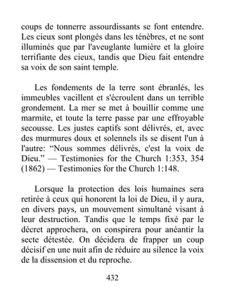 432
coups de tonnerre assourdissants se font entendre.
Les cieux sont plongés dans les ténèbres, et ne sont
illuminés que par l'aveuglante lumière et la gloire
terrifiante des cieux, tandis que Dieu fait entendre
sa voix de son saint temple.
Les fondements de la terre sont ébranlés, les
immeubles vacillent et s'écroulent dans un terrible
grondement. La mer se met à bouillir comme une
marmite, et toute la terre passe par une effroyable
secousse. Les justes captifs sont délivrés, et, avec
des murmures doux et solennels ils se disent l'un à
l'autre: “Nous sommes délivrés, c'est la voix de
Dieu.” — Testimonies for the Church 1:353, 354
(1862) — Testimonies for the Church 1:148.
Lorsque la protection des lois humaines sera
retirée à ceux qui honorent la loi de Dieu, il y aura,
en divers pays, un mouvement simultané visant à
leur destruction. Tandis que le temps fixé par le
décret approchera, on conspirera pour anéantir la
secte détestée. On décidera de frapper un coup
décisif en une nuit afin de réduire au silence la voix
de la dissension et du reproche.
 