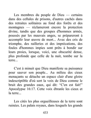 433
Les membres du peuple de Dieu — certains
dans des cellules de prisons, d'autres cachés dans
des retraites solitaires au fond des forêts et des
montagnes — réclameront encore la protection
divine, tandis que des groupes d'hommes armés,
poussés par les mauvais anges, se prépareront à
accomplir leur œuvre de mort... Avec des cris de
triomphe, des railleries et des imprécations, des
foules d'hommes impies sont prêts à bondir sur
leurs proies, lorsque, voici, une obscurité dense,
plus profonde que celle de la nuit, tombe sur la
terre...
C'est à minuit que Dieu manifeste sa puissance
pour sauver son peuple... Au milieu des cieux
menaçants se détache un espace clair d'une gloire
indescriptible d'où sort la voix de Dieu comme le
bruit des grandes eaux, qui dit: “C'en est fait!”
Apocalypse 16:17. Cette voix ébranle les cieux et
la terre...
Les cités les plus orgueilleuses de la terre sont
ruinées. Les palais royaux, dans lesquels les grands
 