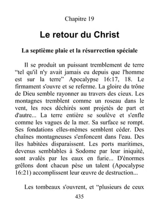 435
Chapitre 19
Le retour du Christ
La septième plaie et la résurrection spéciale
Il se produit un puissant tremblement de terre
“tel qu'il n'y avait jamais eu depuis que l'homme
est sur la terre” Apocalypse 16:17, 18. Le
firmament s'ouvre et se referme. La gloire du trône
de Dieu semble rayonner au travers des cieux. Les
montagnes tremblent comme un roseau dans le
vent, les rocs déchirés sont projetés de part et
d'autre... La terre entière se soulève et s'enfle
comme les vagues de la mer. Sa surface se rompt.
Ses fondations elles-mêmes semblent céder. Des
chaînes montagneuses s'enfoncent dans l'eau. Des
îles habitées disparaissent. Les ports maritimes,
devenus semblables à Sodome par leur iniquité,
sont avalés par les eaux en furie... D'énormes
grêlons dont chacun pèse un talent (Apocalypse
16:21) accomplissent leur œuvre de destruction...
Les tombeaux s'ouvrent, et “plusieurs de ceux
 