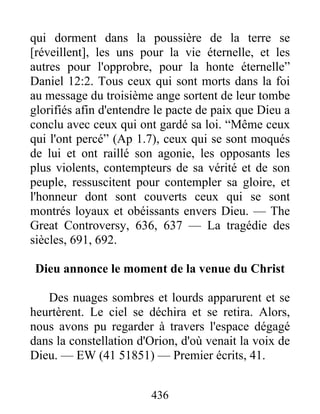 436
qui dorment dans la poussière de la terre se
[réveillent], les uns pour la vie éternelle, et les
autres pour l'opprobre, pour la honte éternelle”
Daniel 12:2. Tous ceux qui sont morts dans la foi
au message du troisième ange sortent de leur tombe
glorifiés afin d'entendre le pacte de paix que Dieu a
conclu avec ceux qui ont gardé sa loi. “Même ceux
qui l'ont percé” (Ap 1.7), ceux qui se sont moqués
de lui et ont raillé son agonie, les opposants les
plus violents, contempteurs de sa vérité et de son
peuple, ressuscitent pour contempler sa gloire, et
l'honneur dont sont couverts ceux qui se sont
montrés loyaux et obéissants envers Dieu. — The
Great Controversy, 636, 637 — La tragédie des
siècles, 691, 692.
Dieu annonce le moment de la venue du Christ
Des nuages sombres et lourds apparurent et se
heurtèrent. Le ciel se déchira et se retira. Alors,
nous avons pu regarder à travers l'espace dégagé
dans la constellation d'Orion, d'où venait la voix de
Dieu. — EW (41 51851) — Premier écrits, 41.
 