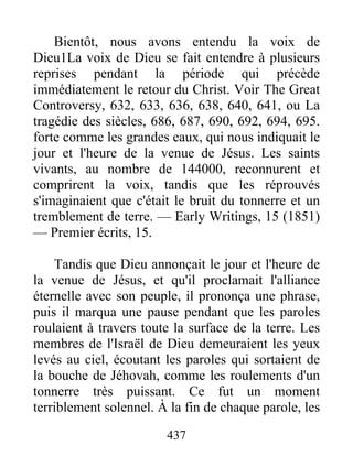 437
Bientôt, nous avons entendu la voix de
Dieu1La voix de Dieu se fait entendre à plusieurs
reprises pendant la période qui précède
immédiatement le retour du Christ. Voir The Great
Controversy, 632, 633, 636, 638, 640, 641, ou La
tragédie des siècles, 686, 687, 690, 692, 694, 695.
forte comme les grandes eaux, qui nous indiquait le
jour et l'heure de la venue de Jésus. Les saints
vivants, au nombre de 144000, reconnurent et
comprirent la voix, tandis que les réprouvés
s'imaginaient que c'était le bruit du tonnerre et un
tremblement de terre. — Early Writings, 15 (1851)
— Premier écrits, 15.
Tandis que Dieu annonçait le jour et l'heure de
la venue de Jésus, et qu'il proclamait l'alliance
éternelle avec son peuple, il prononça une phrase,
puis il marqua une pause pendant que les paroles
roulaient à travers toute la surface de la terre. Les
membres de l'Israël de Dieu demeuraient les yeux
levés au ciel, écoutant les paroles qui sortaient de
la bouche de Jéhovah, comme les roulements d'un
tonnerre très puissant. Ce fut un moment
terriblement solennel. À la fin de chaque parole, les
 