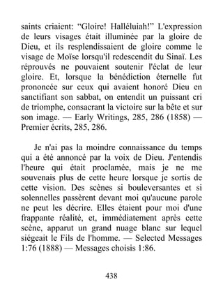 438
saints criaient: “Gloire! Halléluiah!” L'expression
de leurs visages était illuminée par la gloire de
Dieu, et ils resplendissaient de gloire comme le
visage de Moïse lorsqu'il redescendit du Sinaï. Les
réprouvés ne pouvaient soutenir l'éclat de leur
gloire. Et, lorsque la bénédiction éternelle fut
prononcée sur ceux qui avaient honoré Dieu en
sanctifiant son sabbat, on entendit un puissant cri
de triomphe, consacrant la victoire sur la bête et sur
son image. — Early Writings, 285, 286 (1858) —
Premier écrits, 285, 286.
Je n'ai pas la moindre connaissance du temps
qui a été annoncé par la voix de Dieu. J'entendis
l'heure qui était proclamée, mais je ne me
souvenais plus de cette heure lorsque je sortis de
cette vision. Des scènes si bouleversantes et si
solennelles passèrent devant moi qu'aucune parole
ne peut les décrire. Elles étaient pour moi d'une
frappante réalité, et, immédiatement après cette
scène, apparut un grand nuage blanc sur lequel
siégeait le Fils de l'homme. — Selected Messages
1:76 (1888) — Messages choisis 1:86.
 