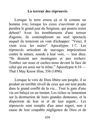 439
La terreur des réprouvés
Lorsque la terre errera çà et là comme un
homme ivre, lorsque les cieux s'ouvriront et que
paraîtra le grand jour du Seigneur, qui pourra rester
debout? Avec les tremblements d'une terreur
d'agonie, ils contempleront un seul spectacle
auquel ils tenteront en vain d'échapper: “Voici, il
vient avec les nuées” Apocalypse 1:7. Les
réprouvés articulent de sauvages imprécations
contre la nature, sourde à leur voix, — leur dieu:
“Ils disaient aux montagnes et aux rochers:
Tombez sur nous et cachez-nous devant la face de
celui qui est assis sur le trône.” Apocalypse 6:16 —
That I May Know Him, 356 (1896).
Lorsque la voix de Dieu libère son peuple, il se
produit un terrible réveil de ceux qui ont tout perdu
dans le grand conflit de la vie... Tout le gain d'une
vie est balayé en un instant. Les riches se lamentent
sur la destruction de leurs grandes demeures, et la
dispersion de leur or et de leur argent... Les
réprouvés sont remplis d'un amer regret, non à
cause de leur coupable négligence de Dieu et de
 