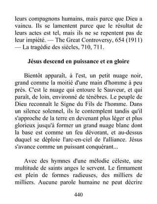 440
leurs compagnons humains, mais parce que Dieu a
vaincu. Ils se lamentent parce que le résultat de
leurs actes est tel, mais ils ne se repentent pas de
leur impiété. — The Great Controversy, 654 (1911)
— La tragédie des siècles, 710, 711.
Jésus descend en puissance et en gloire
Bientôt apparaît, à l'est, un petit nuage noir,
grand comme la moitié d'une main d'homme à peu
près. C'est le nuage qui entoure le Sauveur, et qui
paraît, de loin, environné de ténèbres. Le peuple de
Dieu reconnaît le Signe du Fils de l'homme. Dans
un silence solennel, ils le contemplent tandis qu'il
s'approche de la terre en devenant plus léger et plus
glorieux jusqu'à former un grand nuage blanc dont
la base est comme un feu dévorant, et au-dessus
duquel se déploie l'arc-en-ciel de l'alliance. Jésus
s'avance comme un puissant conquérant...
Avec des hymnes d'une mélodie céleste, une
multitude de saints anges le servent. Le firmament
est plein de formes radieuses, des milliers de
milliers. Aucune parole humaine ne peut décrire
 