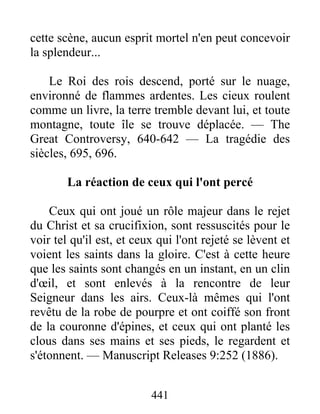 441
cette scène, aucun esprit mortel n'en peut concevoir
la splendeur...
Le Roi des rois descend, porté sur le nuage,
environné de flammes ardentes. Les cieux roulent
comme un livre, la terre tremble devant lui, et toute
montagne, toute île se trouve déplacée. — The
Great Controversy, 640-642 — La tragédie des
siècles, 695, 696.
La réaction de ceux qui l'ont percé
Ceux qui ont joué un rôle majeur dans le rejet
du Christ et sa crucifixion, sont ressuscités pour le
voir tel qu'il est, et ceux qui l'ont rejeté se lèvent et
voient les saints dans la gloire. C'est à cette heure
que les saints sont changés en un instant, en un clin
d'œil, et sont enlevés à la rencontre de leur
Seigneur dans les airs. Ceux-là mêmes qui l'ont
revêtu de la robe de pourpre et ont coiffé son front
de la couronne d'épines, et ceux qui ont planté les
clous dans ses mains et ses pieds, le regardent et
s'étonnent. — Manuscript Releases 9:252 (1886).
 