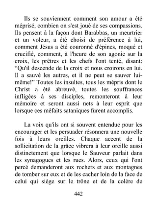 442
Ils se souviennent comment son amour a été
méprisé, combien on s'est joué de ses compassions.
Ils pensent à la façon dont Barabbas, un meurtrier
et un voleur, a été choisi de préférence à lui,
comment Jésus a été couronné d'épines, moqué et
crucifié, comment, à l'heure de son agonie sur la
croix, les prêtres et les chefs l'ont tenté, disant:
“Qu'il descende de la croix et nous croirons en lui.
Il a sauvé les autres, et il ne peut se sauver lui-
même!” Toutes les insultes, tous les mépris dont le
Christ a été abreuvé, toutes les souffrances
infligées à ses disciples, remonteront à leur
mémoire et seront aussi nets à leur esprit que
lorsque ces méfaits sataniques furent accomplis.
La voix qu'ils ont si souvent entendue pour les
encourager et les persuader résonnera une nouvelle
fois à leurs oreilles. Chaque accent de la
sollicitation de la grâce vibrera à leur oreille aussi
distinctement que lorsque le Sauveur parlait dans
les synagogues et les rues. Alors, ceux qui l'ont
percé demanderont aux rochers et aux montagnes
de tomber sur eux et de les cacher loin de la face de
celui qui siège sur le trône et de la colère de
 