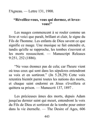 443
l'Agneau. — Lettre 131, 1900.
“Réveillez-vous, vous qui dormez, et levez-
vous!”
Les nuages commencent à se rouler comme un
livre et voici que paraît, brillant et clair, le signe du
Fils de l'homme. Les enfants de Dieu savent ce que
signifie ce nuage. Une musique se fait entendre et,
tandis qu'elle se rapproche, les tombes s'ouvrent et
les morts ressuscitent. — Manuscript Releases
9:251, 252 (1886).
“Ne vous étonnez pas de cela; car l'heure vient
où tous ceux qui sont dans les sépulcres entendront
sa voix et en sortiront.” (Jn 5.28,29) Cette voix
retentira bientôt parmi toutes les nations des morts,
et chaque saint endormi en Jésus s'éveillera et
quittera sa prison. — Manuscrit 137, 1897 .
Les précieuses âmes des morts, depuis Adam
jusqu'au dernier saint qui meurt, entendront la voix
du Fils de Dieu et sortiront de la tombe pour entrer
dans la vie éternelle. — The Desire of Ages, 606
 
