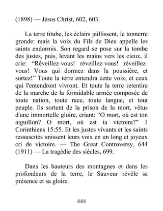 444
(1898) — Jésus Christ, 602, 603.
La terre titube, les éclairs jaillissent, le tonnerre
gronde: mais la voix du Fils de Dieu appelle les
saints endormis. Son regard se pose sur la tombe
des justes, puis, levant les mains vers les cieux, il
crie: “Réveillez-vous! réveillez-vous! réveillez-
vous! Vous qui dormez dans la poussière, et
sortez!” Toute la terre entendra cette voix, et ceux
qui l'entendront vivront. Et toute la terre retentira
de la marche de la formidable armée composée de
toute nation, toute race, toute langue, et tout
peuple. Ils sortent de la prison de la mort, vêtus
d'une immortelle gloire, criant: “O mort, où est ton
aiguillon? O mort, où est ta victoire?” 1
Corinthiens 15:55. Et les justes vivants et les saints
ressuscités unissent leurs voix en un long et joyeux
cri de victoire. — The Great Controversy, 644
(1911) — La tragédie des siècles, 699.
Dans les hauteurs des montagnes et dans les
profondeurs de la terre, le Sauveur révèle sa
présence et sa gloire.
 