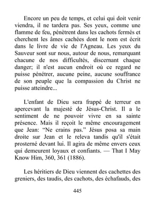 445
Encore un peu de temps, et celui qui doit venir
viendra, il ne tardera pas. Ses yeux, comme une
flamme de feu, pénètrent dans les cachots fermés et
cherchent les âmes cachées dont le nom est écrit
dans le livre de vie de l'Agneau. Les yeux du
Sauveur sont sur nous, autour de nous, remarquant
chacune de nos difficultés, discernant chaque
danger; il n'est aucun endroit où ce regard ne
puisse pénétrer, aucune peine, aucune souffrance
de son peuple que la compassion du Christ ne
puisse atteindre...
L'enfant de Dieu sera frappé de terreur en
apercevant la majesté de Jésus-Christ. Il a le
sentiment de ne pouvoir vivre en sa sainte
présence. Mais il reçoit le même encouragement
que Jean: “Ne crains pas.” Jésus posa sa main
droite sur Jean et le releva tandis qu'il s'était
prosterné devant lui. Il agira de même envers ceux
qui demeurent loyaux et confiants. — That I May
Know Him, 360, 361 (1886).
Les héritiers de Dieu viennent des cachettes des
greniers, des taudis, des cachots, des échafauds, des
 