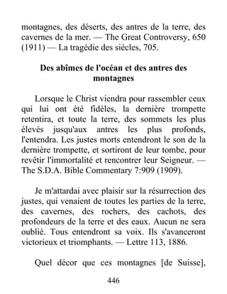 446
montagnes, des déserts, des antres de la terre, des
cavernes de la mer. — The Great Controversy, 650
(1911) — La tragédie des siècles, 705.
Des abîmes de l'océan et des antres des
montagnes
Lorsque le Christ viendra pour rassembler ceux
qui lui ont été fidèles, la dernière trompette
retentira, et toute la terre, des sommets les plus
élevés jusqu'aux antres les plus profonds,
l'entendra. Les justes morts entendront le son de la
dernière trompette, et sortiront de leur tombe, pour
revêtir l'immortalité et rencontrer leur Seigneur. —
The S.D.A. Bible Commentary 7:909 (1909).
Je m'attardai avec plaisir sur la résurrection des
justes, qui venaient de toutes les parties de la terre,
des cavernes, des rochers, des cachots, des
profondeurs de la terre et des eaux. Aucun ne sera
oublié. Tous entendront sa voix. Ils s'avanceront
victorieux et triomphants. — Lettre 113, 1886.
Quel décor que ces montagnes [de Suisse],
 