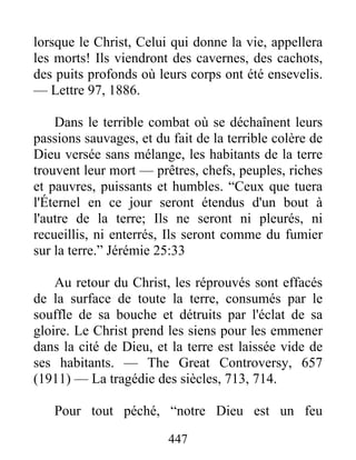 447
lorsque le Christ, Celui qui donne la vie, appellera
les morts! Ils viendront des cavernes, des cachots,
des puits profonds où leurs corps ont été ensevelis.
— Lettre 97, 1886.
Dans le terrible combat où se déchaînent leurs
passions sauvages, et du fait de la terrible colère de
Dieu versée sans mélange, les habitants de la terre
trouvent leur mort — prêtres, chefs, peuples, riches
et pauvres, puissants et humbles. “Ceux que tuera
l'Éternel en ce jour seront étendus d'un bout à
l'autre de la terre; Ils ne seront ni pleurés, ni
recueillis, ni enterrés, Ils seront comme du fumier
sur la terre.” Jérémie 25:33
Au retour du Christ, les réprouvés sont effacés
de la surface de toute la terre, consumés par le
souffle de sa bouche et détruits par l'éclat de sa
gloire. Le Christ prend les siens pour les emmener
dans la cité de Dieu, et la terre est laissée vide de
ses habitants. — The Great Controversy, 657
(1911) — La tragédie des siècles, 713, 714.
Pour tout péché, “notre Dieu est un feu
 
