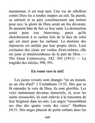 449
maintenant, il est trop tard. Une vie de rébellion
contre Dieu les a rendus inaptes au ciel. Sa pureté,
sa sainteté et sa paix constitueraient une torture
pour eux; la gloire de Dieu serait un feu dévorant.
Ils auraient hâte de fuir ce lieu saint. La destruction
serait pour eux bienvenue, parce qu'ils
chercheraient à se cacher loin de la face de celui
qui est mort pour les racheter. La destinée des
réprouvés est arrêtée par leur propre choix. Leur
exclusion des cieux est voulue d'eux-mêmes, elle
est juste et miséricordieuse de la part de Dieu. —
The Great Controversy, 542, 543 (1911) — La
tragédie des siècles, 590, 591.
En route vers le ciel!
Les justes vivants sont changés “en un instant,
en un clin d'œil” 1 Corinthiens 15:52. Dès que se
fit entendre la voix de Dieu, ils sont glorifiés. Les
voici maintenant devenus immortels, et, avec les
saints ressuscités, ils sont enlevés à la rencontre de
leur Seigneur dans les airs. Les anges “rassemblent
ses élus des quatre vents des cieux” Matthieu
24:31. Des anges placent de petits enfants dans les
 