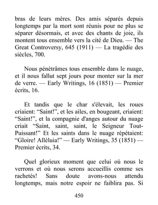 450
bras de leurs mères. Des amis séparés depuis
longtemps par la mort sont réunis pour ne plus se
séparer désormais, et avec des chants de joie, ils
montent tous ensemble vers la cité de Dieu. — The
Great Controversy, 645 (1911) — La tragédie des
siècles, 700.
Nous pénétrâmes tous ensemble dans le nuage,
et il nous fallut sept jours pour monter sur la mer
de verre. — Early Writings, 16 (1851) — Premier
écrits, 16.
Et tandis que le char s'élevait, les roues
criaient: “Saint!”, et les ailes, en bougeant, criaient:
“Saint!”, et la compagnie d'anges autour du nuage
criait “Saint, saint, saint, le Seigneur Tout-
Puissant!” Et les saints dans le nuage répétaient:
“Gloire! Alléluia!” — Early Writings, 35 (1851) —
Premier écrits, 34.
Quel glorieux moment que celui où nous le
verrons et où nous serons accueillis comme ses
rachetés! Sans doute avons-nous attendu
longtemps, mais notre espoir ne faiblira pas. Si
 