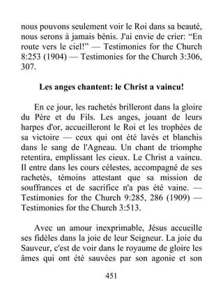 451
nous pouvons seulement voir le Roi dans sa beauté,
nous serons à jamais bénis. J'ai envie de crier: “En
route vers le ciel!” — Testimonies for the Church
8:253 (1904) — Testimonies for the Church 3:306,
307.
Les anges chantent: le Christ a vaincu!
En ce jour, les rachetés brilleront dans la gloire
du Père et du Fils. Les anges, jouant de leurs
harpes d'or, accueilleront le Roi et les trophées de
sa victoire — ceux qui ont été lavés et blanchis
dans le sang de l'Agneau. Un chant de triomphe
retentira, emplissant les cieux. Le Christ a vaincu.
Il entre dans les cours célestes, accompagné de ses
rachetés, témoins attestant que sa mission de
souffrances et de sacrifice n'a pas été vaine. —
Testimonies for the Church 9:285, 286 (1909) —
Testimonies for the Church 3:513.
Avec un amour inexprimable, Jésus accueille
ses fidèles dans la joie de leur Seigneur. La joie du
Sauveur, c'est de voir dans le royaume de gloire les
âmes qui ont été sauvées par son agonie et son
 