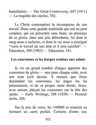 452
humiliation. — The Great Controversy, 647 (1911)
— La tragédie des siècles, 702.
Le Christ contemplera la récompense de son
travail. Dans cette grande multitude que nul ne peut
compter, qui est présentée sans faute, en présence
de sa gloire, dans une joie débordante, lui dont le
sang nous a rachetés, et dont la vie nous a enseigné
“verra le travail de son âme et il sera satisfait”. —
Education, 309 (1903) — Éducation, 341.
Les couronnes et les harpes remises aux saints
Je vis un grand nombre d'anges apporter des
couronnes de gloire — une pour chaque saint, avec
son nom écrit dessus. À mesure que Jésus
demandait les couronnes, les anges les lui
présentaient, et de sa propre main droite, Jésus,
avec amour, plaçait les couronnes sur la tête des
saints. — Early Writings, 288 (1858) — Premier
écrits, 288.
Sur la mer de verre, les 144000 se tenaient en
formant un carré parfait. Certains d'entre eux
 