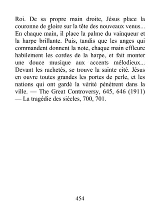 454
Roi. De sa propre main droite, Jésus place la
couronne de gloire sur la tête des nouveaux venus...
En chaque main, il place la palme du vainqueur et
la harpe brillante. Puis, tandis que les anges qui
commandent donnent la note, chaque main effleure
habilement les cordes de la harpe, et fait monter
une douce musique aux accents mélodieux...
Devant les rachetés, se trouve la sainte cité. Jésus
en ouvre toutes grandes les portes de perle, et les
nations qui ont gardé la vérité pénètrent dans la
ville. — The Great Controversy, 645, 646 (1911)
— La tragédie des siècles, 700, 701.
 