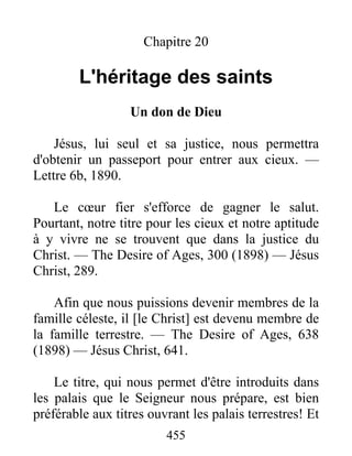 455
Chapitre 20
L'héritage des saints
Un don de Dieu
Jésus, lui seul et sa justice, nous permettra
d'obtenir un passeport pour entrer aux cieux. —
Lettre 6b, 1890.
Le cœur fier s'efforce de gagner le salut.
Pourtant, notre titre pour les cieux et notre aptitude
à y vivre ne se trouvent que dans la justice du
Christ. — The Desire of Ages, 300 (1898) — Jésus
Christ, 289.
Afin que nous puissions devenir membres de la
famille céleste, il [le Christ] est devenu membre de
la famille terrestre. — The Desire of Ages, 638
(1898) — Jésus Christ, 641.
Le titre, qui nous permet d'être introduits dans
les palais que le Seigneur nous prépare, est bien
préférable aux titres ouvrant les palais terrestres! Et
 