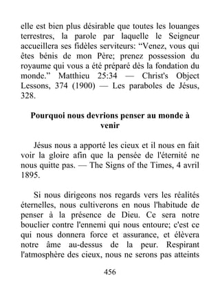456
elle est bien plus désirable que toutes les louanges
terrestres, la parole par laquelle le Seigneur
accueillera ses fidèles serviteurs: “Venez, vous qui
êtes bénis de mon Père; prenez possession du
royaume qui vous a été préparé dès la fondation du
monde.” Matthieu 25:34 — Christ's Object
Lessons, 374 (1900) — Les paraboles de Jésus,
328.
Pourquoi nous devrions penser au monde à
venir
Jésus nous a apporté les cieux et il nous en fait
voir la gloire afin que la pensée de l'éternité ne
nous quitte pas. — The Signs of the Times, 4 avril
1895.
Si nous dirigeons nos regards vers les réalités
éternelles, nous cultiverons en nous l'habitude de
penser à la présence de Dieu. Ce sera notre
bouclier contre l'ennemi qui nous entoure; c'est ce
qui nous donnera force et assurance, et élèvera
notre âme au-dessus de la peur. Respirant
l'atmosphère des cieux, nous ne serons pas atteints
 