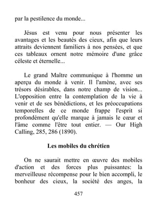 457
par la pestilence du monde...
Jésus est venu pour nous présenter les
avantages et les beautés des cieux, afin que leurs
attraits deviennent familiers à nos pensées, et que
ces tableaux ornent notre mémoire d'une grâce
céleste et éternelle...
Le grand Maître communique à l'homme un
aperçu du monde à venir. Il l'amène, avec ses
trésors désirables, dans notre champ de vision...
L'opposition entre la contemplation de la vie à
venir et de ses bénédictions, et les préoccupations
temporelles de ce monde frappe l'esprit si
profondément qu'elle marque à jamais le cœur et
l'âme comme l'être tout entier. — Our High
Calling, 285, 286 (1890).
Les mobiles du chrétien
On ne saurait mettre en œuvre des mobiles
d'action et des forces plus puissantes: la
merveilleuse récompense pour le bien accompli, le
bonheur des cieux, la société des anges, la
 
