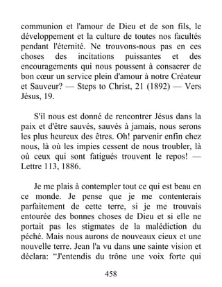 458
communion et l'amour de Dieu et de son fils, le
développement et la culture de toutes nos facultés
pendant l'éternité. Ne trouvons-nous pas en ces
choses des incitations puissantes et des
encouragements qui nous poussent à consacrer de
bon cœur un service plein d'amour à notre Créateur
et Sauveur? — Steps to Christ, 21 (1892) — Vers
Jésus, 19.
S'il nous est donné de rencontrer Jésus dans la
paix et d'être sauvés, sauvés à jamais, nous serons
les plus heureux des êtres. Oh! parvenir enfin chez
nous, là où les impies cessent de nous troubler, là
où ceux qui sont fatigués trouvent le repos! —
Lettre 113, 1886.
Je me plais à contempler tout ce qui est beau en
ce monde. Je pense que je me contenterais
parfaitement de cette terre, si je me trouvais
entourée des bonnes choses de Dieu et si elle ne
portait pas les stigmates de la malédiction du
péché. Mais nous aurons de nouveaux cieux et une
nouvelle terre. Jean l'a vu dans une sainte vision et
déclara: “J'entendis du trône une voix forte qui
 