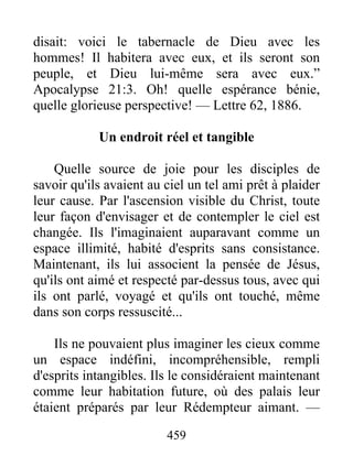 459
disait: voici le tabernacle de Dieu avec les
hommes! Il habitera avec eux, et ils seront son
peuple, et Dieu lui-même sera avec eux.”
Apocalypse 21:3. Oh! quelle espérance bénie,
quelle glorieuse perspective! — Lettre 62, 1886.
Un endroit réel et tangible
Quelle source de joie pour les disciples de
savoir qu'ils avaient au ciel un tel ami prêt à plaider
leur cause. Par l'ascension visible du Christ, toute
leur façon d'envisager et de contempler le ciel est
changée. Ils l'imaginaient auparavant comme un
espace illimité, habité d'esprits sans consistance.
Maintenant, ils lui associent la pensée de Jésus,
qu'ils ont aimé et respecté par-dessus tous, avec qui
ils ont parlé, voyagé et qu'ils ont touché, même
dans son corps ressuscité...
Ils ne pouvaient plus imaginer les cieux comme
un espace indéfini, incompréhensible, rempli
d'esprits intangibles. Ils le considéraient maintenant
comme leur habitation future, où des palais leur
étaient préparés par leur Rédempteur aimant. —
 