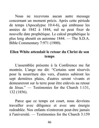 46
Nous ne recevrons aucun autre message
concernant un moment précis. Après cette période
de temps (Apocalypse 10:4-6), qui embrasse les
années de 1842 à 1844, nul ne peut fixer de
nouvelle date prophétique. Le calcul prophétique le
plus long aboutit en automne 1844. — The S.D.A.
Bible Commentary 7:971 (1900).
Ellen White attendait le retour du Christ de son
temps
L'assemblée présente à la Conférence me fut
montrée. L'ange me dit: “Certains sont réservés
pour la nourriture des vers, d'autres subiront les
sept dernières plaies, d'autres seront vivants et
demeureront sur la terre pour être enlevés au retour
de Jésus.” — Testimonies for the Church 1:131,
132 (1856).
Parce que ce temps est court, nous devrions
travailler avec diligence et avec une énergie
redoublée. Nos enfants n'entreront peut-être jamais
à l'université. — Testimonies for the Church 3:159
 