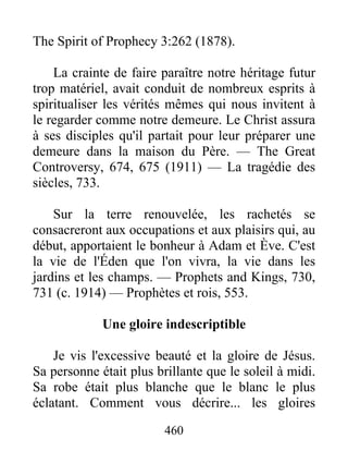 460
The Spirit of Prophecy 3:262 (1878).
La crainte de faire paraître notre héritage futur
trop matériel, avait conduit de nombreux esprits à
spiritualiser les vérités mêmes qui nous invitent à
le regarder comme notre demeure. Le Christ assura
à ses disciples qu'il partait pour leur préparer une
demeure dans la maison du Père. — The Great
Controversy, 674, 675 (1911) — La tragédie des
siècles, 733.
Sur la terre renouvelée, les rachetés se
consacreront aux occupations et aux plaisirs qui, au
début, apportaient le bonheur à Adam et Ève. C'est
la vie de l'Éden que l'on vivra, la vie dans les
jardins et les champs. — Prophets and Kings, 730,
731 (c. 1914) — Prophètes et rois, 553.
Une gloire indescriptible
Je vis l'excessive beauté et la gloire de Jésus.
Sa personne était plus brillante que le soleil à midi.
Sa robe était plus blanche que le blanc le plus
éclatant. Comment vous décrire... les gloires
 